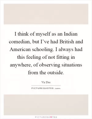 I think of myself as an Indian comedian, but I’ve had British and American schooling. I always had this feeling of not fitting in anywhere, of observing situations from the outside Picture Quote #1