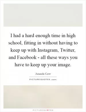 I had a hard enough time in high school, fitting in without having to keep up with Instagram, Twitter, and Facebook - all these ways you have to keep up your image Picture Quote #1