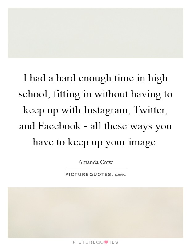 I had a hard enough time in high school, fitting in without having to keep up with Instagram, Twitter, and Facebook - all these ways you have to keep up your image. Picture Quote #1