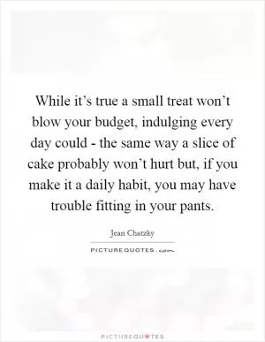 While it’s true a small treat won’t blow your budget, indulging every day could - the same way a slice of cake probably won’t hurt but, if you make it a daily habit, you may have trouble fitting in your pants Picture Quote #1