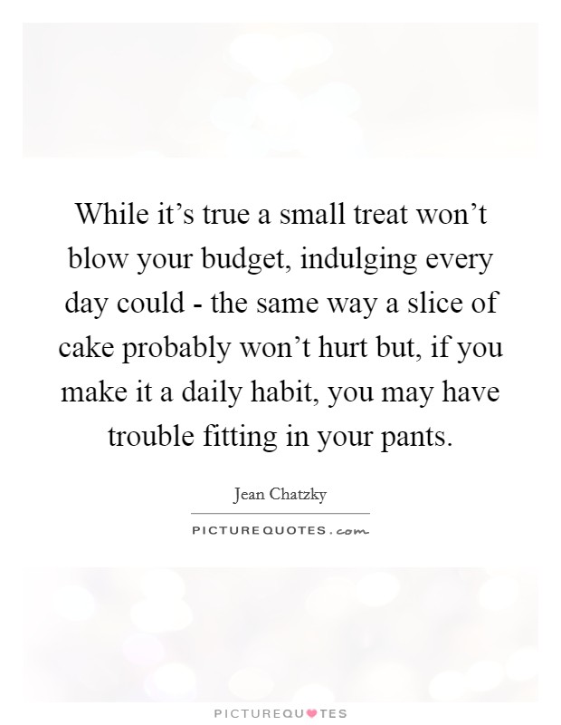 While it's true a small treat won't blow your budget, indulging every day could - the same way a slice of cake probably won't hurt but, if you make it a daily habit, you may have trouble fitting in your pants. Picture Quote #1
