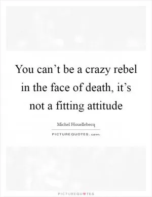 You can’t be a crazy rebel in the face of death, it’s not a fitting attitude Picture Quote #1