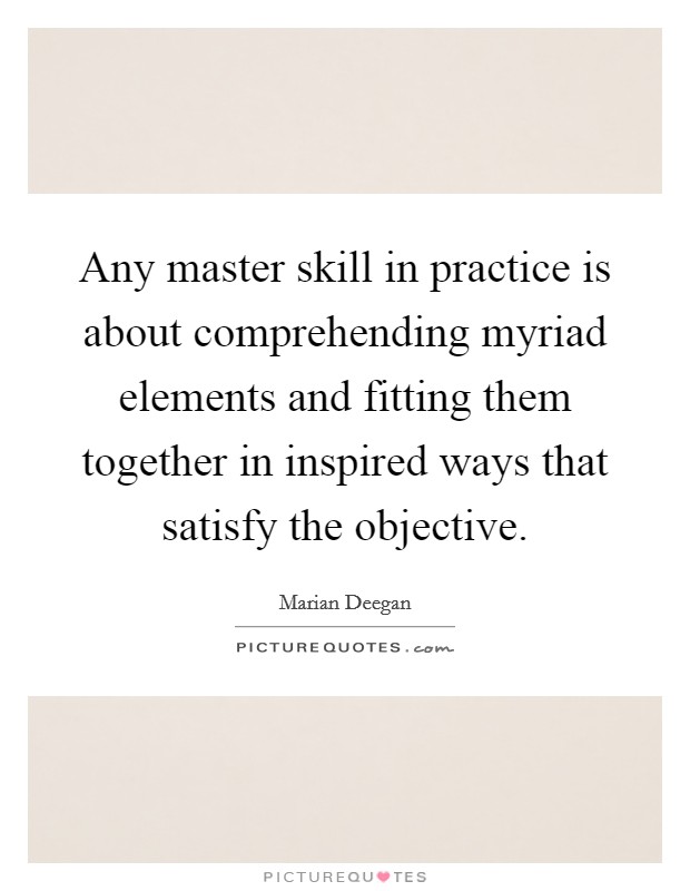 Any master skill in practice is about comprehending myriad elements and fitting them together in inspired ways that satisfy the objective. Picture Quote #1