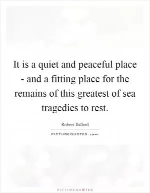 It is a quiet and peaceful place - and a fitting place for the remains of this greatest of sea tragedies to rest Picture Quote #1