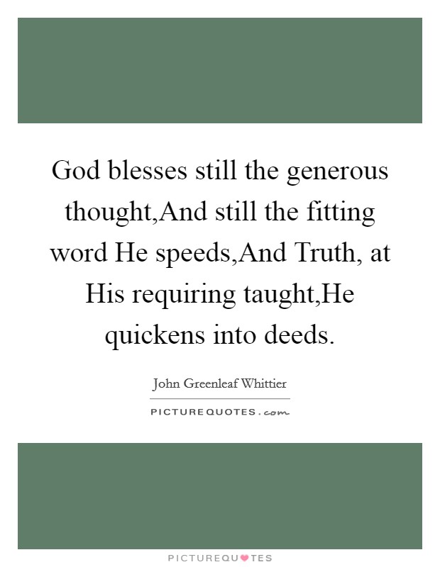 God blesses still the generous thought,And still the fitting word He speeds,And Truth, at His requiring taught,He quickens into deeds. Picture Quote #1