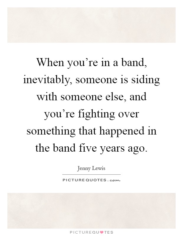 When you're in a band, inevitably, someone is siding with someone else, and you're fighting over something that happened in the band five years ago. Picture Quote #1