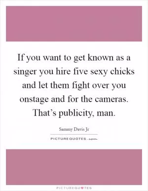 If you want to get known as a singer you hire five sexy chicks and let them fight over you onstage and for the cameras. That’s publicity, man Picture Quote #1