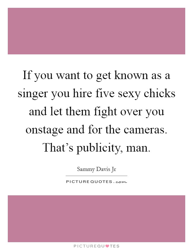 If you want to get known as a singer you hire five sexy chicks and let them fight over you onstage and for the cameras. That's publicity, man. Picture Quote #1