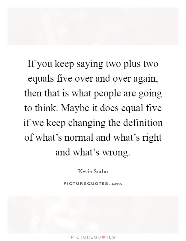 If you keep saying two plus two equals five over and over again, then that is what people are going to think. Maybe it does equal five if we keep changing the definition of what's normal and what's right and what's wrong. Picture Quote #1
