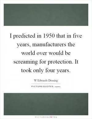 I predicted in 1950 that in five years, manufacturers the world over would be screaming for protection. It took only four years Picture Quote #1