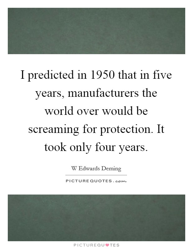 I predicted in 1950 that in five years, manufacturers the world over would be screaming for protection. It took only four years. Picture Quote #1