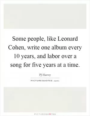 Some people, like Leonard Cohen, write one album every 10 years, and labor over a song for five years at a time Picture Quote #1