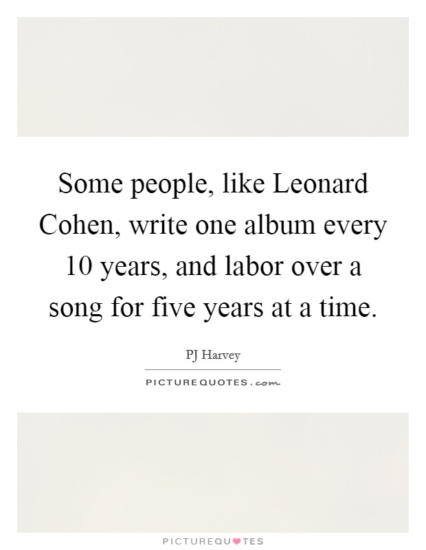 Some people, like Leonard Cohen, write one album every 10 years, and labor over a song for five years at a time. Picture Quote #1