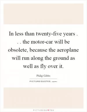 In less than twenty-five years . . . the motor-car will be obsolete, because the aeroplane will run along the ground as well as fly over it Picture Quote #1