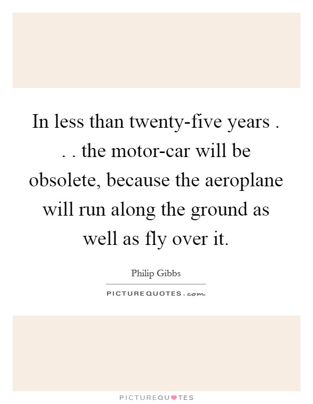 In less than twenty-five years . . . the motor-car will be obsolete, because the aeroplane will run along the ground as well as fly over it. Picture Quote #1