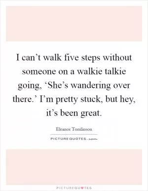 I can’t walk five steps without someone on a walkie talkie going, ‘She’s wandering over there.’ I’m pretty stuck, but hey, it’s been great Picture Quote #1
