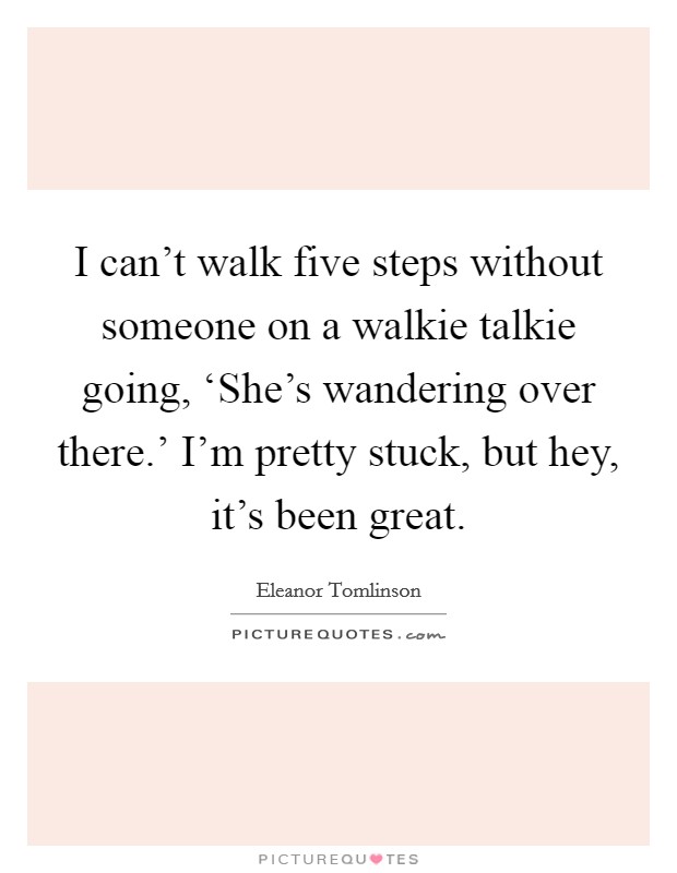 I can't walk five steps without someone on a walkie talkie going, ‘She's wandering over there.' I'm pretty stuck, but hey, it's been great. Picture Quote #1