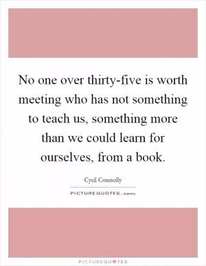 No one over thirty-five is worth meeting who has not something to teach us, something more than we could learn for ourselves, from a book Picture Quote #1
