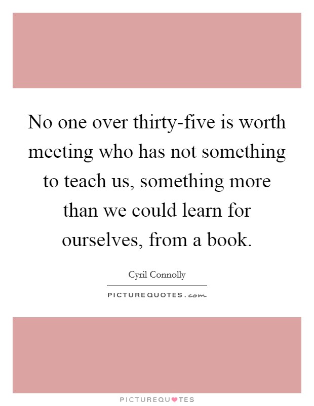 No one over thirty-five is worth meeting who has not something to teach us, something more than we could learn for ourselves, from a book. Picture Quote #1