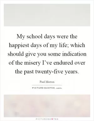 My school days were the happiest days of my life; which should give you some indication of the misery I’ve endured over the past twenty-five years Picture Quote #1