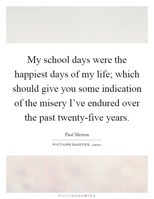 My school days were the happiest days of my life; which should give you some indication of the misery I've endured over the past twenty-five years. Picture Quote #1