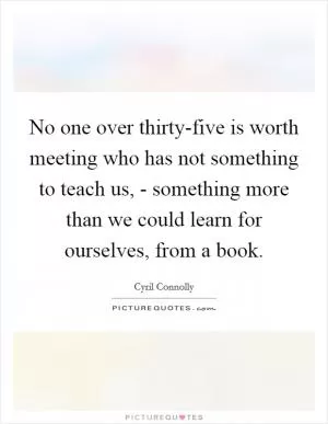 No one over thirty-five is worth meeting who has not something to teach us, - something more than we could learn for ourselves, from a book Picture Quote #1