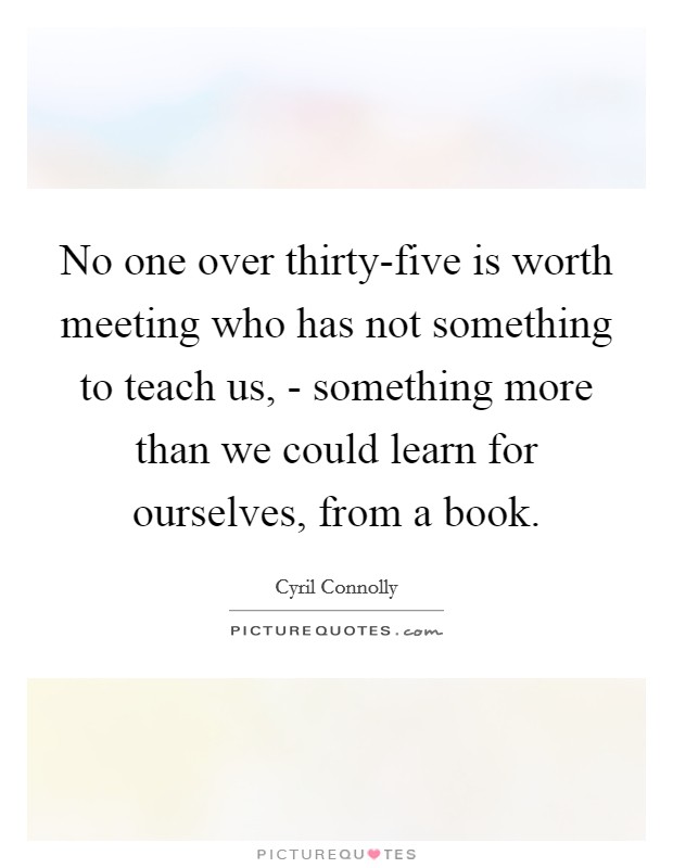No one over thirty-five is worth meeting who has not something to teach us, - something more than we could learn for ourselves, from a book. Picture Quote #1