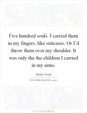 Five hundred souls. I carried them in my fingers, like suitcases. Or I’d throw them over my shoulder. It was only the the children I carried in my arms Picture Quote #1