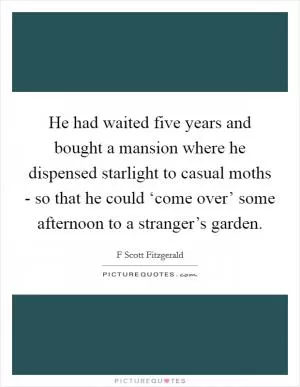 He had waited five years and bought a mansion where he dispensed starlight to casual moths - so that he could ‘come over’ some afternoon to a stranger’s garden Picture Quote #1