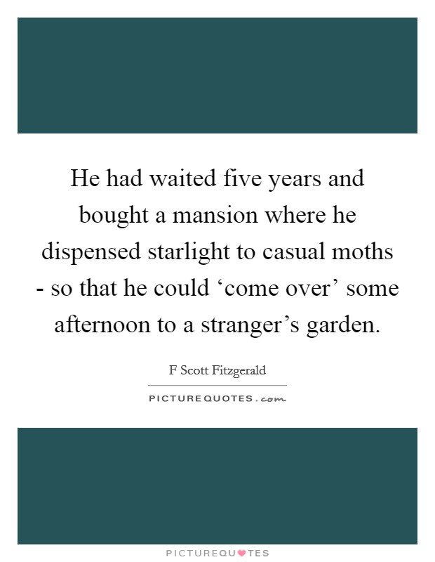 He had waited five years and bought a mansion where he dispensed starlight to casual moths - so that he could ‘come over' some afternoon to a stranger's garden. Picture Quote #1