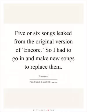 Five or six songs leaked from the original version of ‘Encore.’ So I had to go in and make new songs to replace them Picture Quote #1