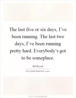 The last five or six days, I’ve been running. The last two days, I’ve been running pretty hard. Everybody’s got to be someplace Picture Quote #1