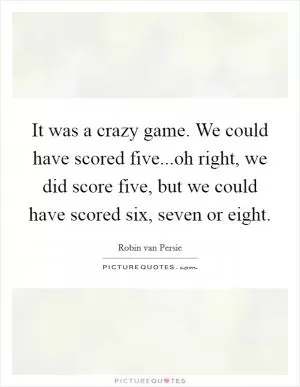 It was a crazy game. We could have scored five...oh right, we did score five, but we could have scored six, seven or eight Picture Quote #1
