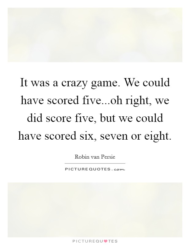 It was a crazy game. We could have scored five...oh right, we did score five, but we could have scored six, seven or eight. Picture Quote #1