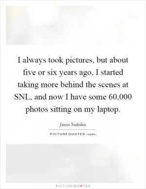 I always took pictures, but about five or six years ago, I started taking more behind the scenes at SNL, and now I have some 60,000 photos sitting on my laptop Picture Quote #1