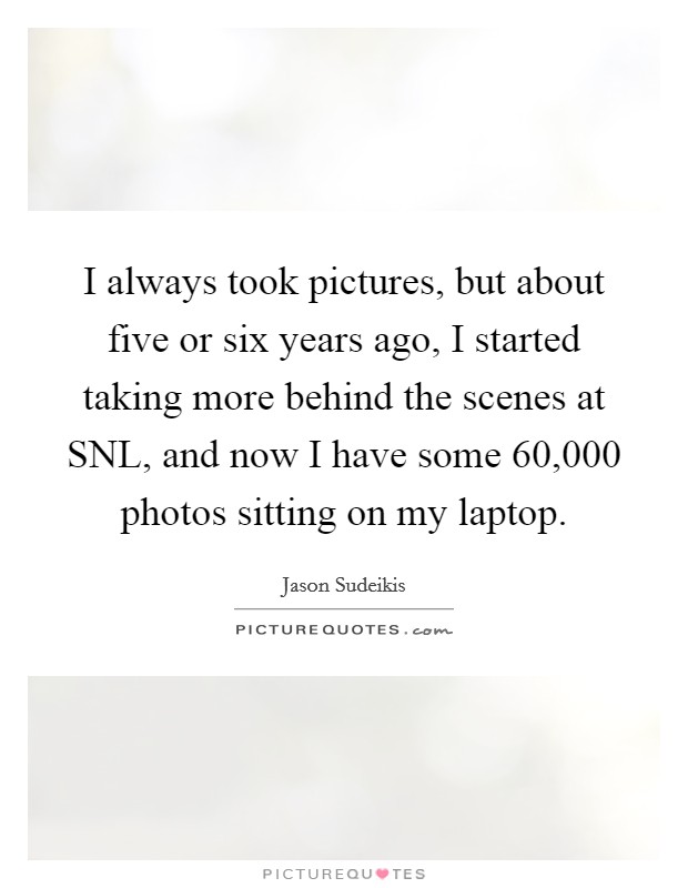 I always took pictures, but about five or six years ago, I started taking more behind the scenes at SNL, and now I have some 60,000 photos sitting on my laptop. Picture Quote #1
