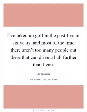 I’ve taken up golf in the past five or six years, and most of the time there aren’t too many people out there that can drive a ball further than I can Picture Quote #1