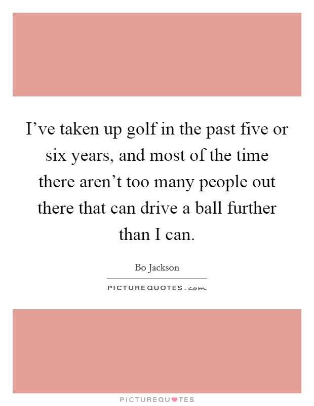 I've taken up golf in the past five or six years, and most of the time there aren't too many people out there that can drive a ball further than I can. Picture Quote #1