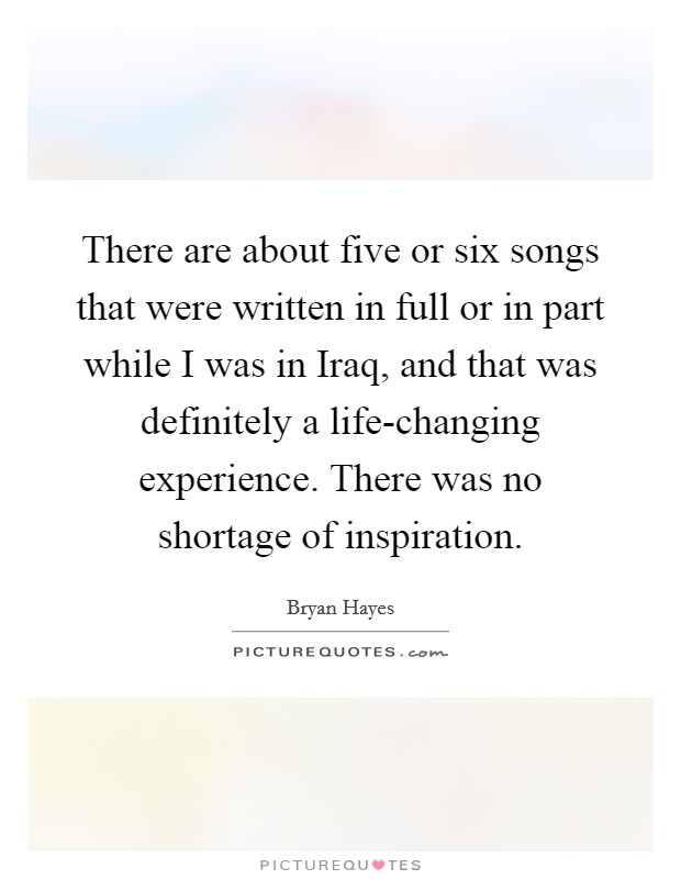 There are about five or six songs that were written in full or in part while I was in Iraq, and that was definitely a life-changing experience. There was no shortage of inspiration. Picture Quote #1