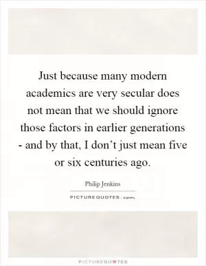Just because many modern academics are very secular does not mean that we should ignore those factors in earlier generations - and by that, I don’t just mean five or six centuries ago Picture Quote #1