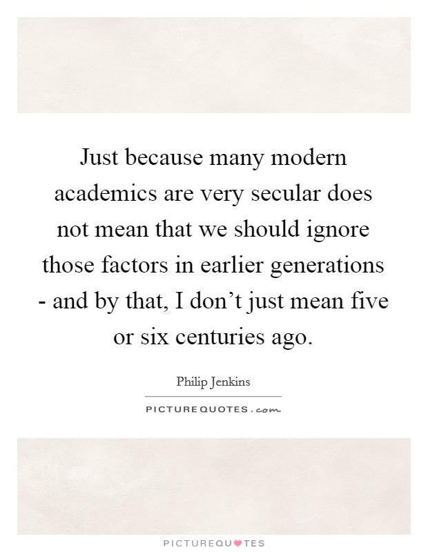 Just because many modern academics are very secular does not mean that we should ignore those factors in earlier generations - and by that, I don't just mean five or six centuries ago. Picture Quote #1