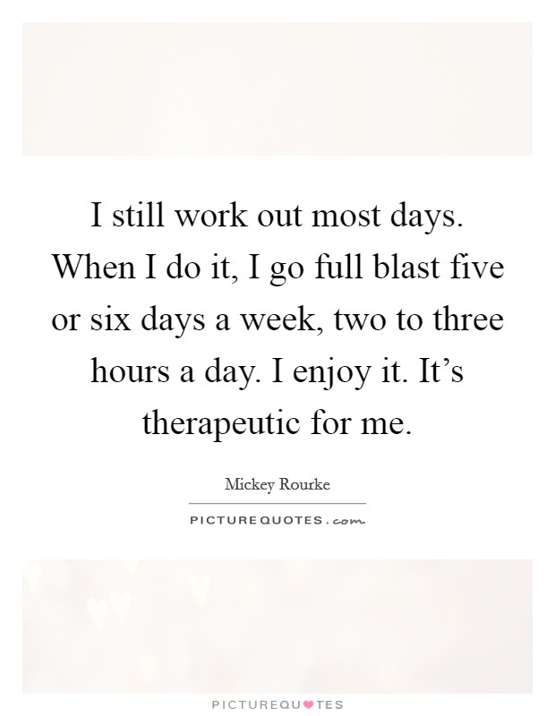 I still work out most days. When I do it, I go full blast five or six days a week, two to three hours a day. I enjoy it. It's therapeutic for me. Picture Quote #1