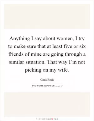 Anything I say about women, I try to make sure that at least five or six friends of mine are going through a similar situation. That way I’m not picking on my wife Picture Quote #1
