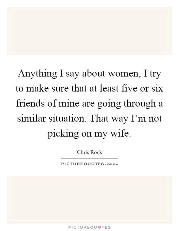 Anything I say about women, I try to make sure that at least five or six friends of mine are going through a similar situation. That way I'm not picking on my wife. Picture Quote #1