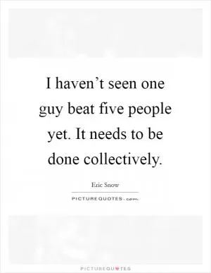 I haven’t seen one guy beat five people yet. It needs to be done collectively Picture Quote #1