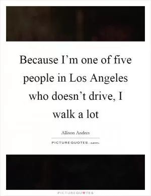 Because I’m one of five people in Los Angeles who doesn’t drive, I walk a lot Picture Quote #1