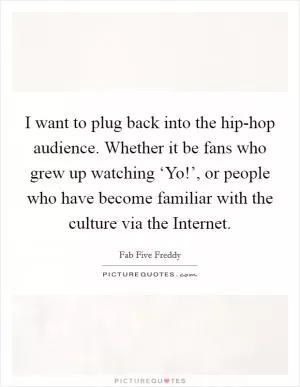 I want to plug back into the hip-hop audience. Whether it be fans who grew up watching ‘Yo!’, or people who have become familiar with the culture via the Internet Picture Quote #1