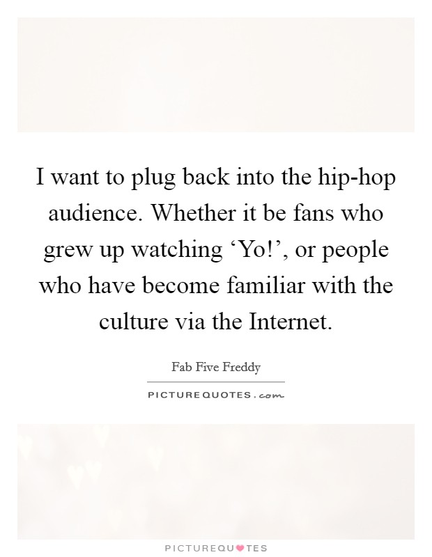 I want to plug back into the hip-hop audience. Whether it be fans who grew up watching ‘Yo!', or people who have become familiar with the culture via the Internet. Picture Quote #1