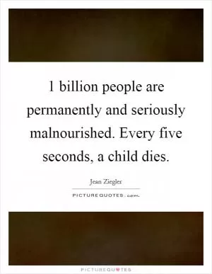 1 billion people are permanently and seriously malnourished. Every five seconds, a child dies Picture Quote #1