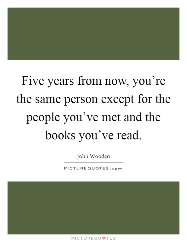 Five years from now, you're the same person except for the people you've met and the books you've read. Picture Quote #1